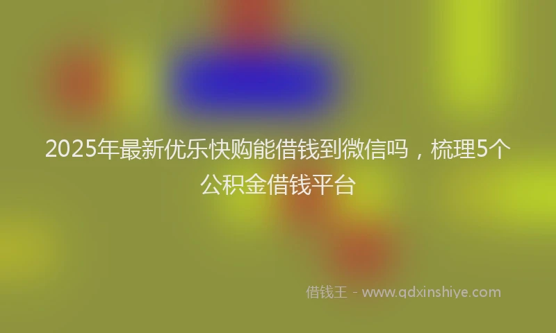 2025年最新优乐快购能借钱到微信吗，梳理5个公积金借钱平台