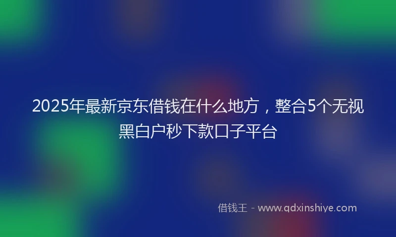 2025年最新京东借钱在什么地方，整合5个无视黑白户秒下款口子平台