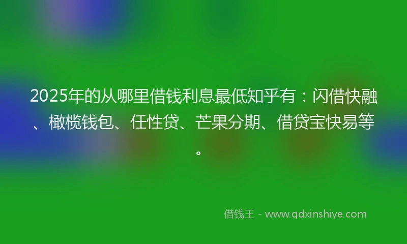 2025年的从哪里借钱利息最低知乎有：闪借快融、橄榄钱包、任性贷、芒果分期、借贷宝快易等。