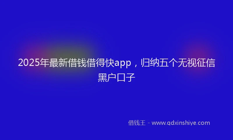 2025年最新借钱借得快app，归纳五个无视征信黑户口子