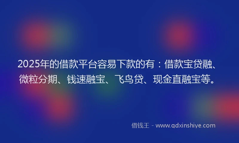 2025年的借款平台容易下款的有：借款宝贷融、微粒分期、钱速融宝、飞鸟贷、现金直融宝等。