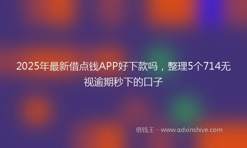 2025年最新借点钱APP好下款吗，整理5个714无视逾期秒下的口子