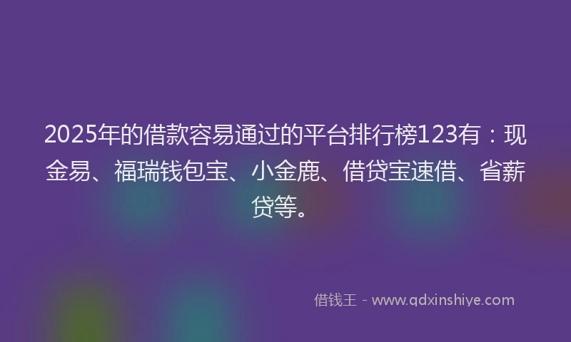 2025年的借款容易通过的平台排行榜123有：现金易、福瑞钱包宝、小金鹿、借贷宝速借、省薪贷等。