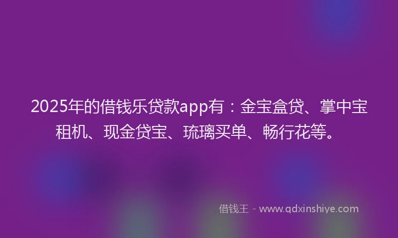 2025年的借钱乐贷款app有：金宝盒贷、掌中宝租机、现金贷宝、琉璃买单、畅行花等。