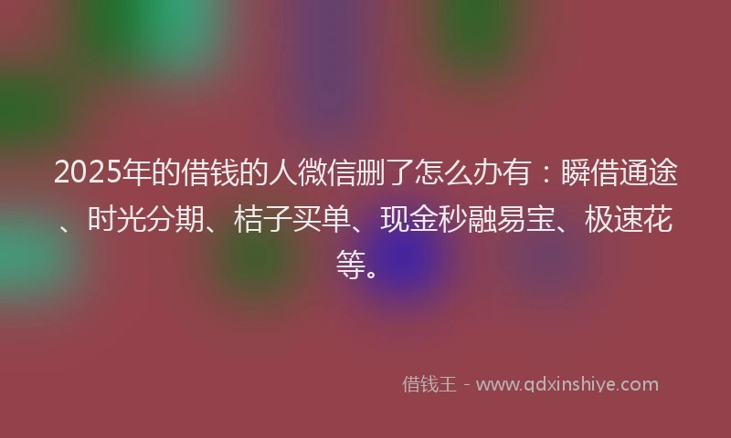 2025年的借钱的人微信删了怎么办有：瞬借通途、时光分期、桔子买单、现金秒融易宝、极速花等。