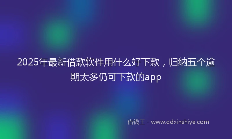 2025年最新借款软件用什么好下款，归纳五个逾期太多仍可下款的app