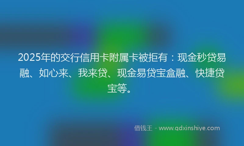 2025年的交行信用卡附属卡被拒有：现金秒贷易融、如心来、我来贷、现金易贷宝盒融、快捷贷宝等。