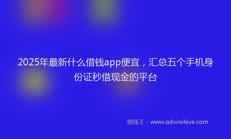 2025年最新什么借钱app便宜，汇总五个手机身份证秒借现金的平台