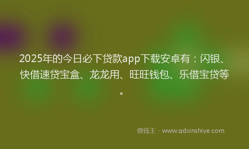 2025年的今日必下贷款app下载安卓有：闪银、快借速贷宝盒、龙龙用、旺旺钱包、乐借宝贷等。