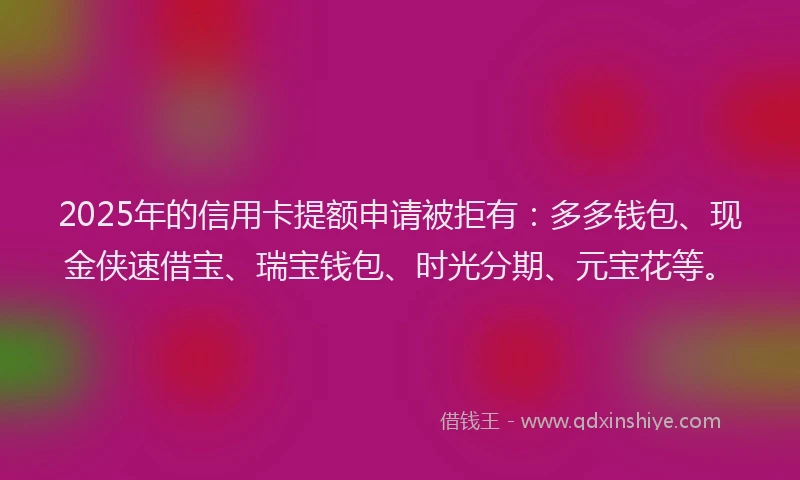 2025年的信用卡提额申请被拒有：多多钱包、现金侠速借宝、瑞宝钱包、时光分期、元宝花等。