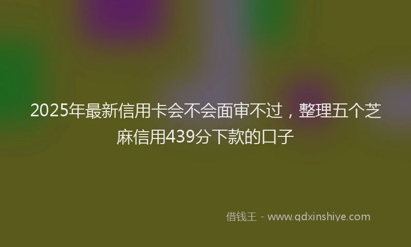 2025年最新信用卡会不会面审不过，整理五个芝麻信用439分下款的口子