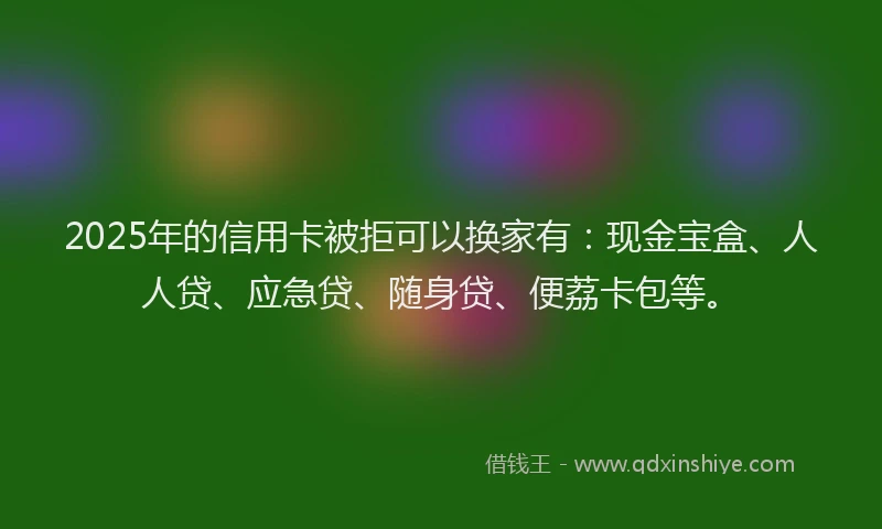 2025年的信用卡被拒可以换家有：现金宝盒、人人贷、应急贷、随身贷、便荔卡包等。