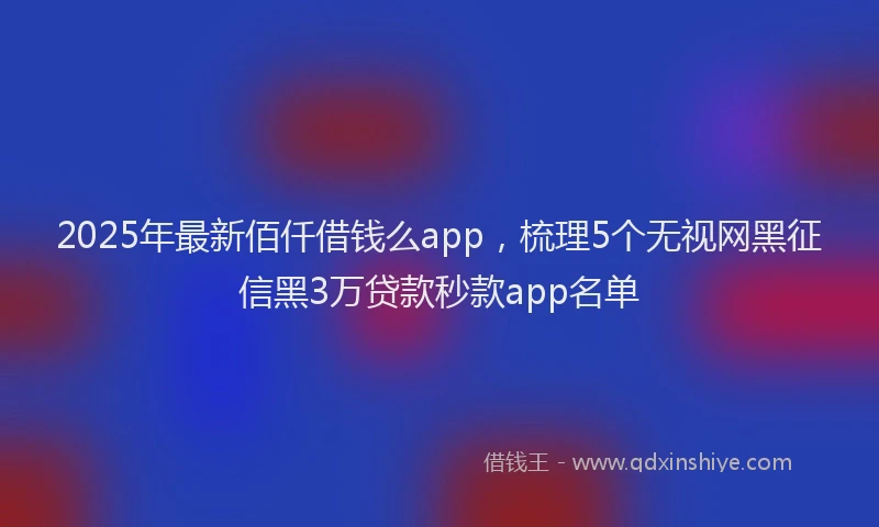 2025年最新佰仟借钱么app，梳理5个无视网黑征信黑3万贷款秒款app名单