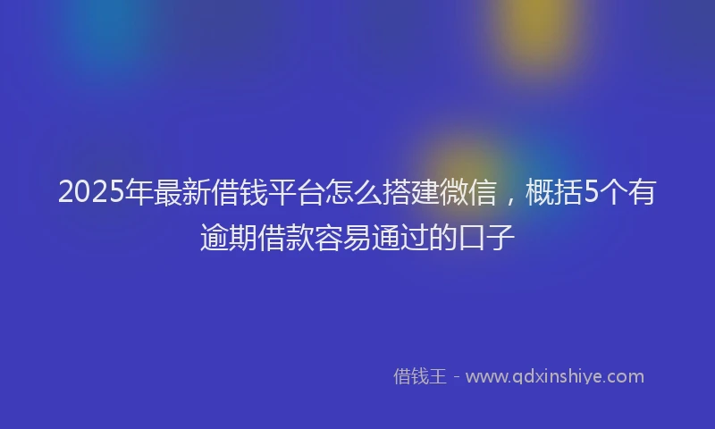 2025年最新借钱平台怎么搭建微信，概括5个有逾期借款容易通过的口子