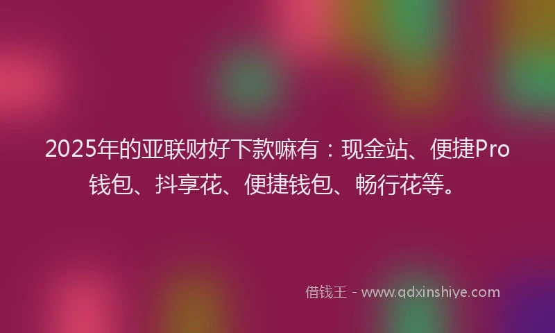 2025年的亚联财好下款嘛有：现金站、便捷Pro钱包、抖享花、便捷钱包、畅行花等。