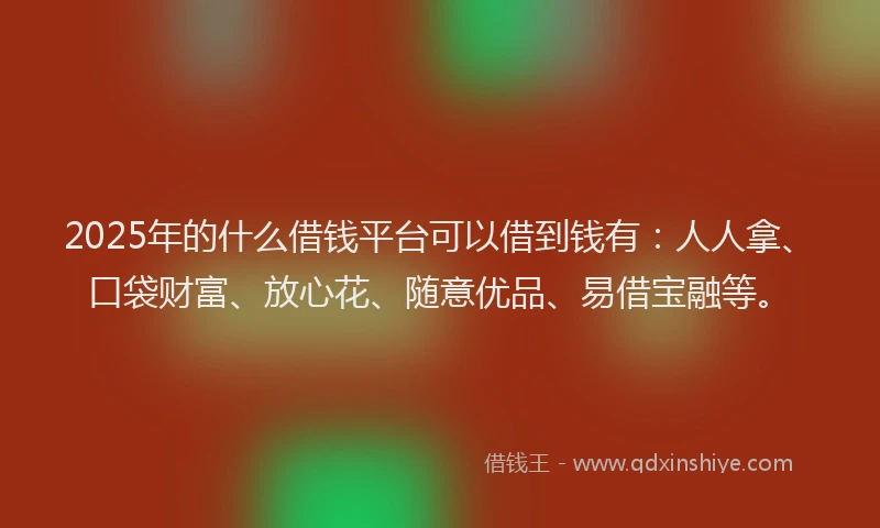 2025年的什么借钱平台可以借到钱有：人人拿、口袋财富、放心花、随意优品、易借宝融等。
