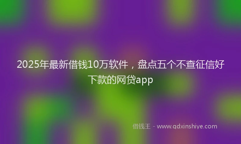 2025年最新借钱10万软件，盘点五个不查征信好下款的网贷app