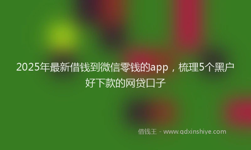 2025年最新借钱到微信零钱的app，梳理5个黑户好下款的网贷口子