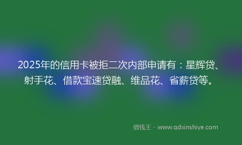 2025年的信用卡被拒二次内部申请有：星辉贷、射手花、借款宝速贷融、维品花、省薪贷等。