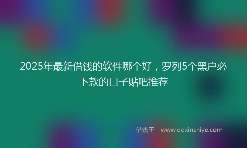 2025年最新借钱的软件哪个好，罗列5个黑户必下款的口子贴吧推荐