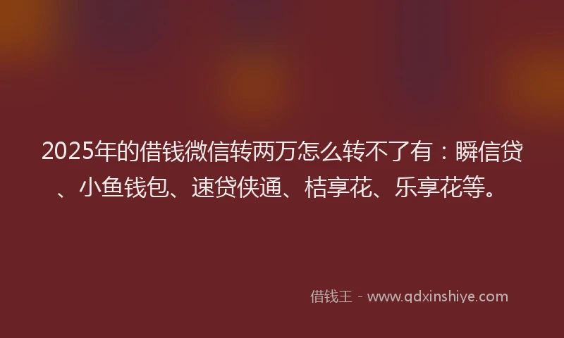 2025年的借钱微信转两万怎么转不了有：瞬信贷、小鱼钱包、速贷侠通、桔享花、乐享花等。