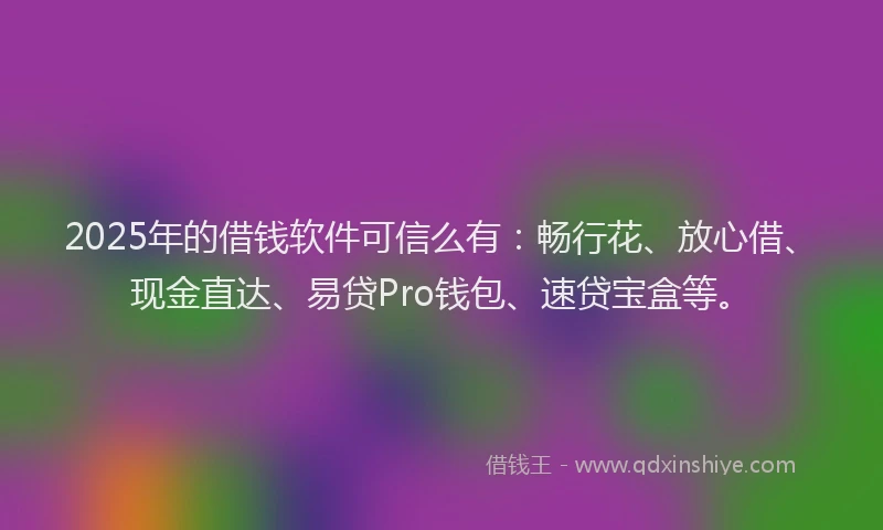 2025年的借钱软件可信么有：畅行花、放心借、现金直达、易贷Pro钱包、速贷宝盒等。