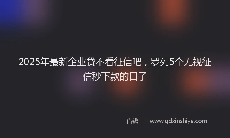 2025年最新企业贷不看征信吧，罗列5个无视征信秒下款的口子