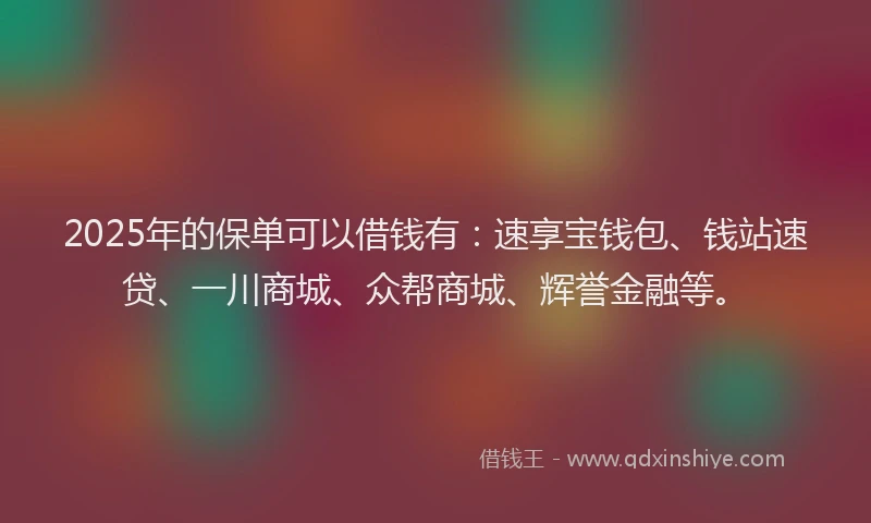 2025年的保单可以借钱有：速享宝钱包、钱站速贷、一川商城、众帮商城、辉誉金融等。