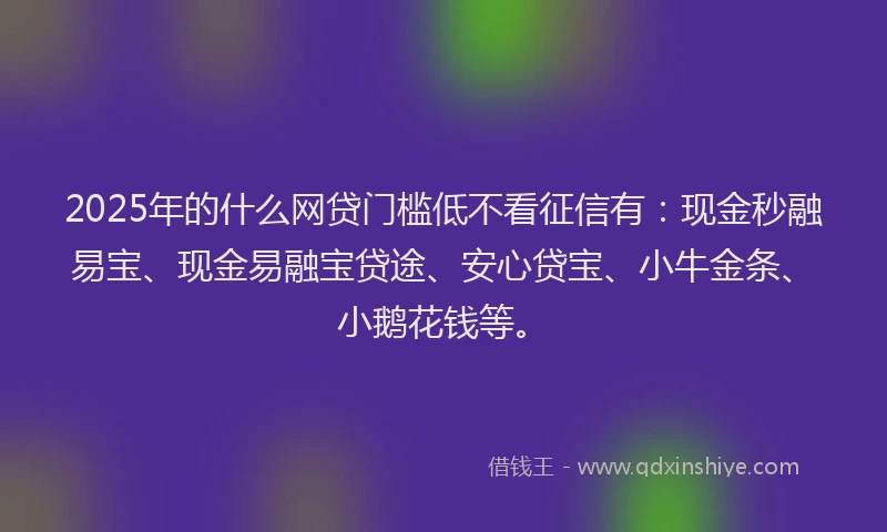 2025年的什么网贷门槛低不看征信有：现金秒融易宝、现金易融宝贷途、安心贷宝、小牛金条、小鹅花钱等。