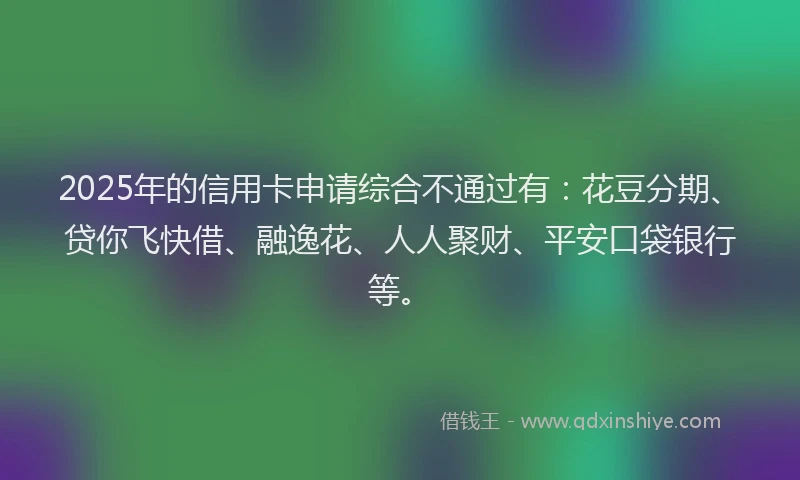2025年的信用卡申请综合不通过有：花豆分期、贷你飞快借、融逸花、人人聚财、平安口袋银行等。