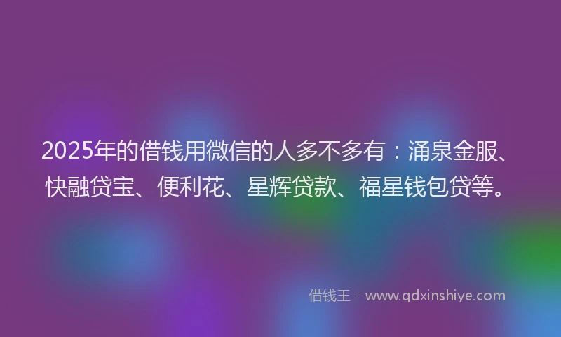 2025年的借钱用微信的人多不多有：涌泉金服、快融贷宝、便利花、星辉贷款、福星钱包贷等。