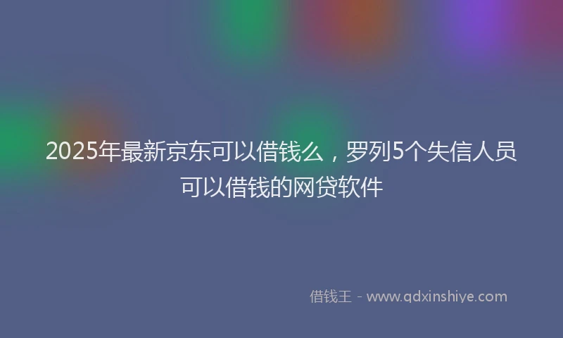 2025年最新京东可以借钱么，罗列5个失信人员可以借钱的网贷软件