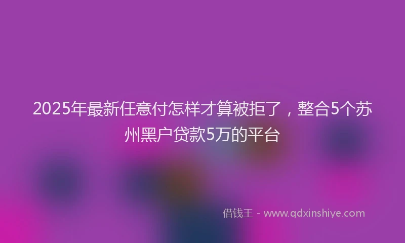 2025年最新任意付怎样才算被拒了，整合5个苏州黑户贷款5万的平台