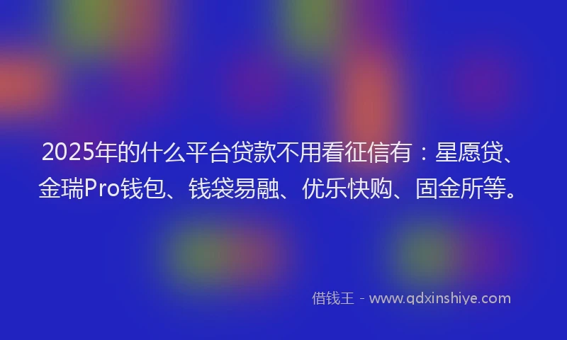 2025年的什么平台贷款不用看征信有：星愿贷、金瑞Pro钱包、钱袋易融、优乐快购、固金所等。