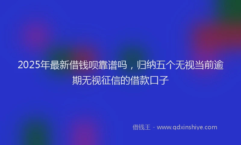 2025年最新借钱呗靠谱吗，归纳五个无视当前逾期无视征信的借款口子