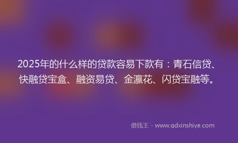 2025年的什么样的贷款容易下款有：青石信贷、快融贷宝盒、融资易贷、金瀛花、闪贷宝融等。