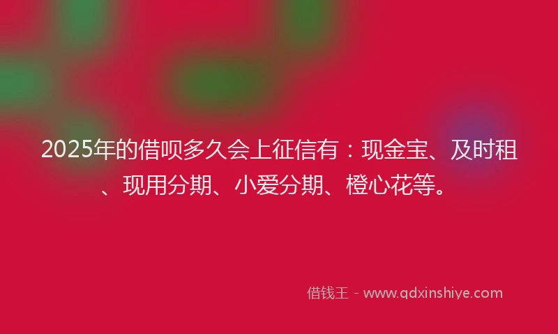 2025年的借呗多久会上征信有：现金宝、及时租、现用分期、小爱分期、橙心花等。