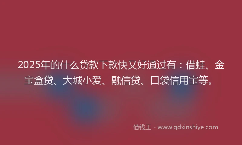 2025年的什么贷款下款快又好通过有：借蛙、金宝盒贷、大城小爱、融信贷、口袋信用宝等。