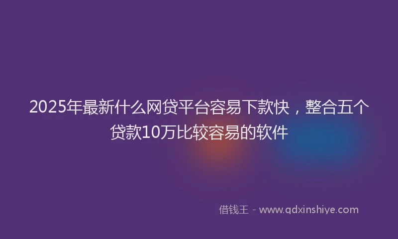 2025年最新什么网贷平台容易下款快，整合五个贷款10万比较容易的软件