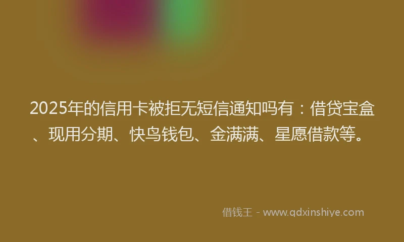 2025年的信用卡被拒无短信通知吗有：借贷宝盒、现用分期、快鸟钱包、金满满、星愿借款等。
