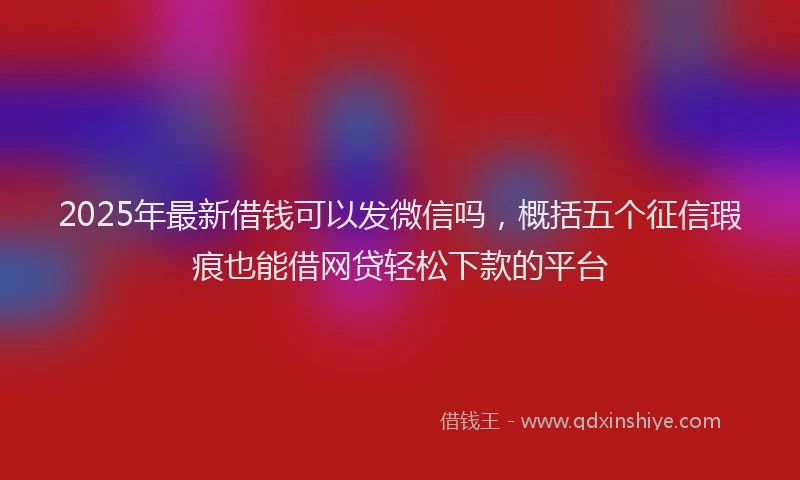 2025年最新借钱可以发微信吗，概括五个征信瑕疵也能借网贷轻松下款的平台