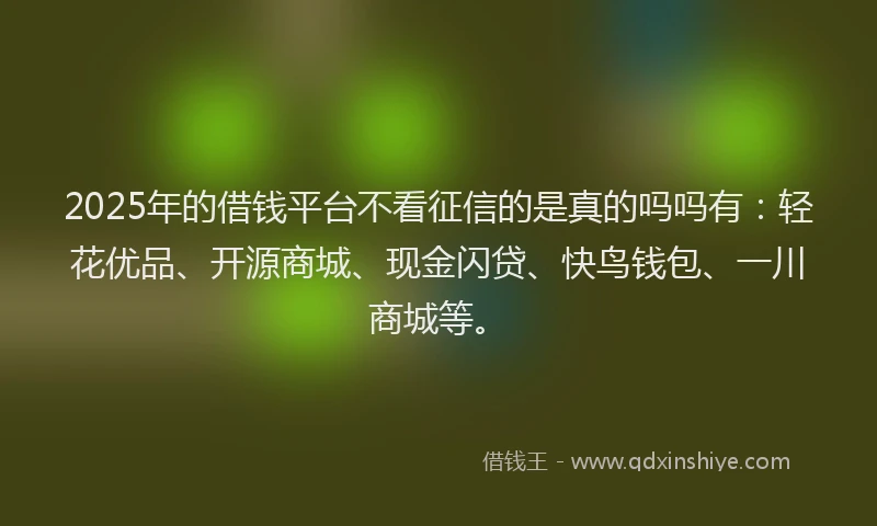 2025年的借钱平台不看征信的是真的吗吗有：轻花优品、开源商城、现金闪贷、快鸟钱包、一川商城等。