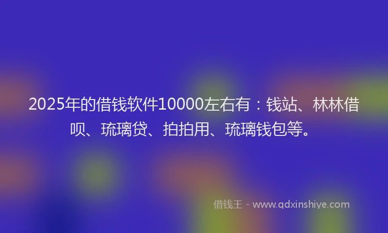 2025年的借钱软件10000左右有：钱站、林林借呗、琉璃贷、拍拍用、琉璃钱包等。