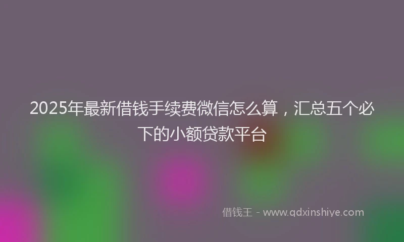 2025年最新借钱手续费微信怎么算，汇总五个必下的小额贷款平台