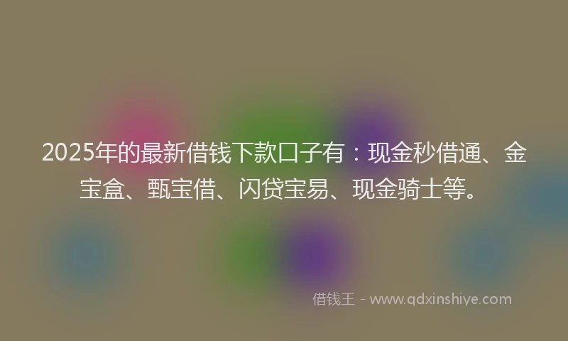 2025年的最新借钱下款口子有：现金秒借通、金宝盒、甄宝借、闪贷宝易、现金骑士等。