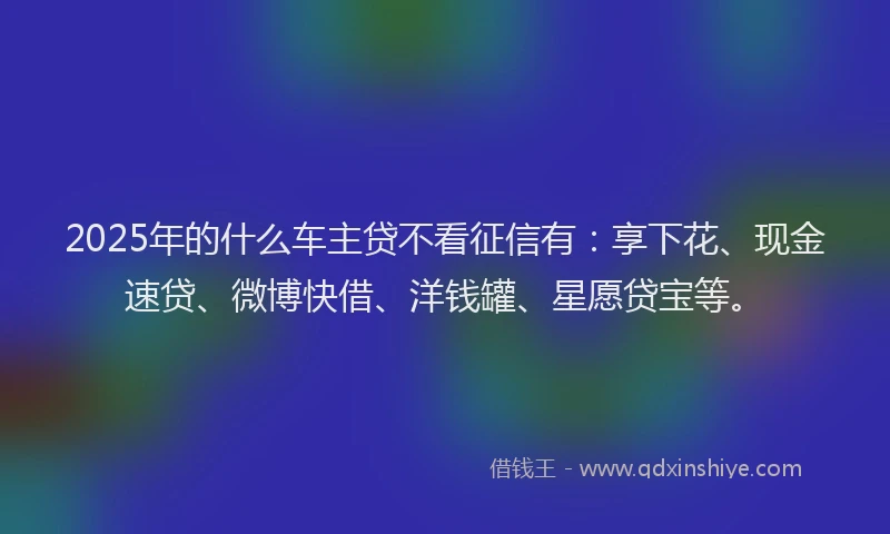 2025年的什么车主贷不看征信有：享下花、现金速贷、微博快借、洋钱罐、星愿贷宝等。