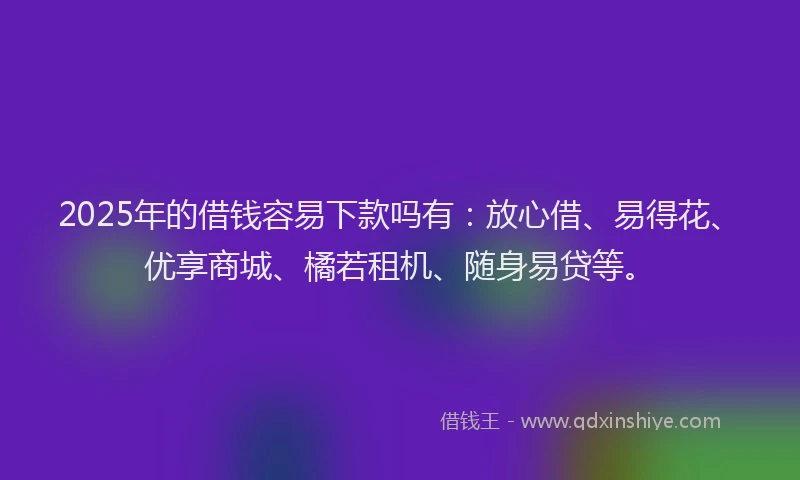 2025年的借钱容易下款吗有：放心借、易得花、优享商城、橘若租机、随身易贷等。