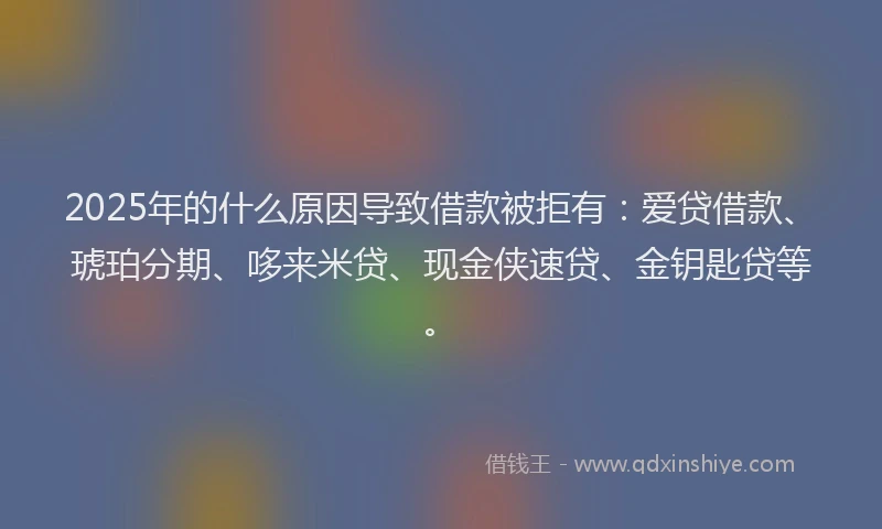 2025年的什么原因导致借款被拒有：爱贷借款、琥珀分期、哆来米贷、现金侠速贷、金钥匙贷等。