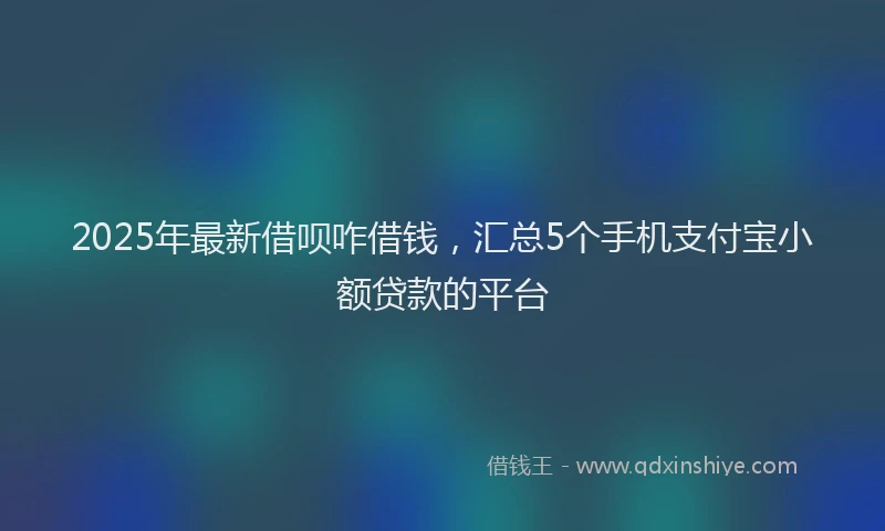 2025年最新借呗咋借钱，汇总5个手机支付宝小额贷款的平台