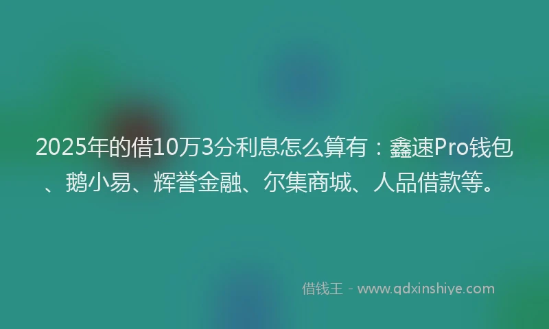 2025年的借10万3分利息怎么算有：鑫速Pro钱包、鹅小易、辉誉金融、尔集商城、人品借款等。